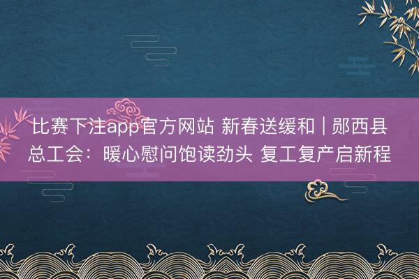比赛下注app官方网站 新春送缓和 | 郧西县总工会：暖心慰问饱读劲头 复工复产启新程