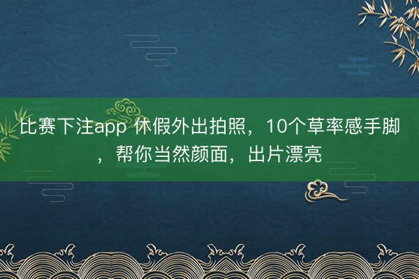比赛下注app 休假外出拍照,10个草率感手脚,帮你当然颜面,出片漂亮