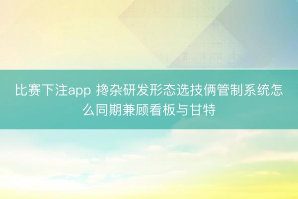 比赛下注app 搀杂研发形态选技俩管制系统怎么同期兼顾看板与甘特