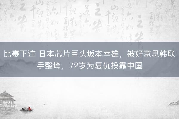 比赛下注 日本芯片巨头坂本幸雄，被好意思韩联手整垮，72岁为复仇投靠中国