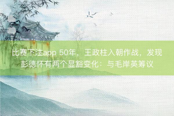 比赛下注app 50年，王政柱入朝作战，发现彭德怀有两个显豁变化：与毛岸英筹议