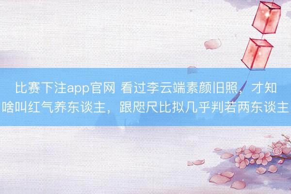 比赛下注app官网 看过李云端素颜旧照,才知啥叫红气养东谈主,跟咫尺比拟几乎判若两东谈主