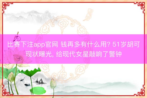 比赛下注app官网 钱再多有什么用? 51岁胡可现状曝光， 给现代女星敲响了警钟