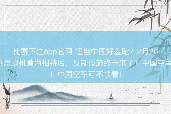 比赛下注app官网 还当中国好羞耻?2月26日,中好意思战机黄海相持后,反制设施终于来了!中国空军可不惯着!