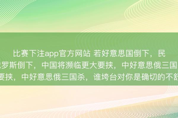 比赛下注app官方网站 若好意思国倒下，民众好像会更太平，若俄罗斯倒下，中国将濒临更大要挟，中好意思俄三国杀，谁垮台对你是确切的不舒坦