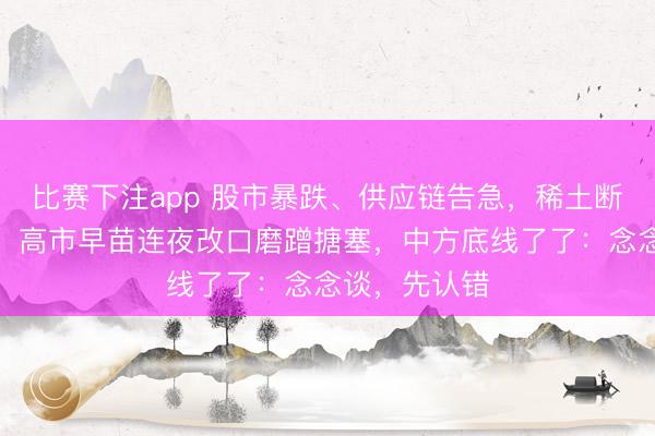 比赛下注app 股市暴跌、供应链告急，稀土断供危机已至，高市早苗连夜改口磨蹭搪塞，中方底线了了：念念谈，先认错