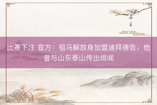比赛下注 官方：祖马解放身加盟迪拜祷告；他曾与山东泰山传出绯闻