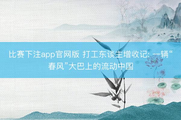 比赛下注app官网版 打工东谈主增收记: 一辆“春风”大巴上的流动中国