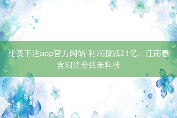 比赛下注app官方网站 利润骤减21亿,江南春含泪清仓数禾科技