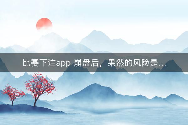 比赛下注app 崩盘后，果然的风险是…