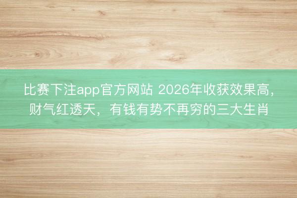 比赛下注app官方网站 2026年收获效果高，财气红透天，有钱有势不再穷的三大生肖