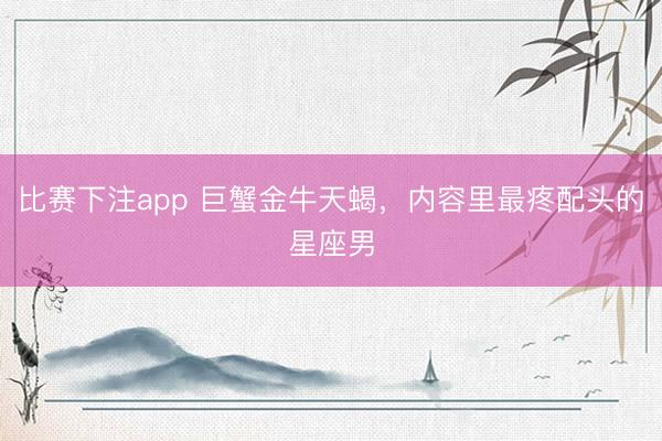 比赛下注app 巨蟹金牛天蝎,内容里最疼配头的星座男