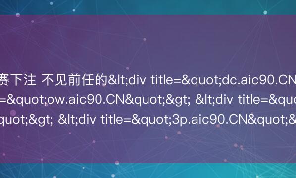 比赛下注 不见前任的<div title="dc.aic90.CN"> <div title="ow.aic90.CN"> <div title="ed.aic90.CN"> <div title="3p.aic90.CN"> <div title="kr.aic90.CN" /></d
