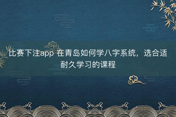 比赛下注app 在青岛如何学八字系统,选合适耐久学习的课程