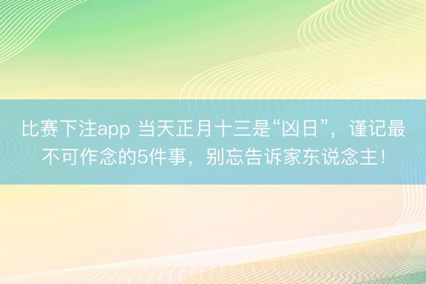 比赛下注app 当天正月十三是“凶日”,谨记最不可作念的5件事,别忘告诉家东说念主!