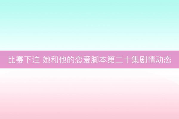 比赛下注 她和他的恋爱脚本第二十集剧情动态