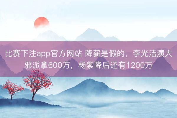 比赛下注app官方网站 降薪是假的，李光洁演大邪派拿600万，杨紫降后还有1200万