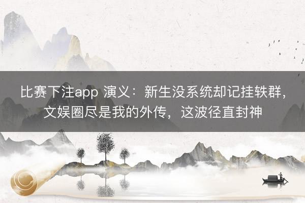 比赛下注app 演义：新生没系统却记挂轶群，文娱圈尽是我的外传，这波径直封神