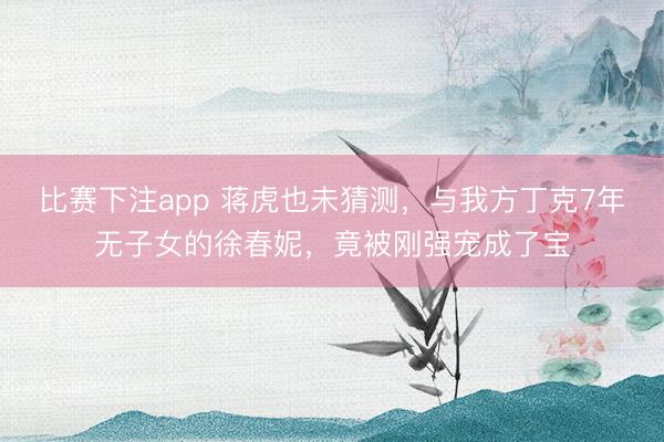 比赛下注app 蒋虎也未猜测，与我方丁克7年无子女的徐春妮，竟被刚强宠成了宝