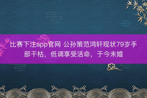 比赛下注app官网 公孙策范鸿轩现状79岁手部干枯，低调享受活命，于今未婚