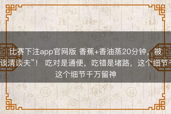 比赛下注app官网版 香蕉+香油蒸20分钟，被誉为“肠谈清谈夫”！ 吃对是通便，吃错是堵路，这个细节千万留神