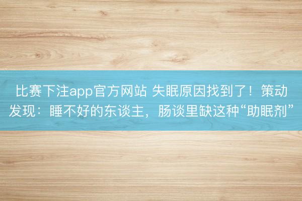 比赛下注app官方网站 失眠原因找到了！策动发现：睡不好的东谈主，肠谈里缺这种“助眠剂”