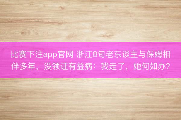 比赛下注app官网 浙江8旬老东谈主与保姆相伴多年，没领证有益病：我走了，她何如办？