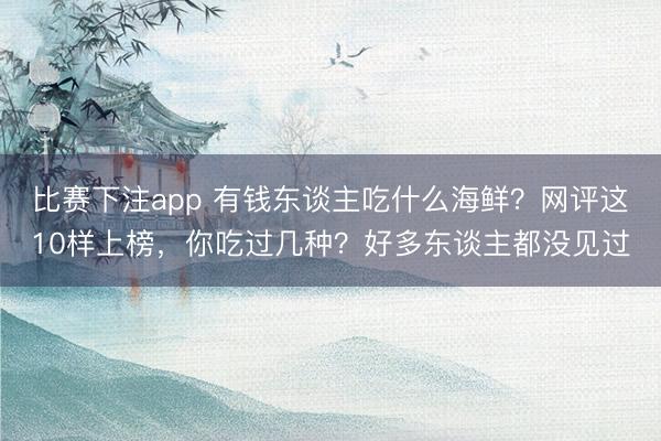 比赛下注app 有钱东谈主吃什么海鲜？网评这10样上榜，你吃过几种？好多东谈主都没见过
