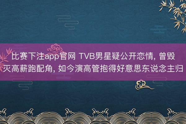 比赛下注app官网 TVB男星疑公开恋情， 曾毁灭高薪跑配角， 如今演高管抱得好意思东说念主归