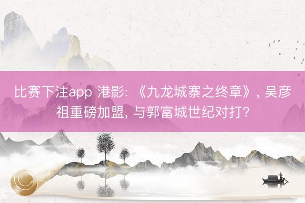比赛下注app 港影: 《九龙城寨之终章》， 吴彦祖重磅加盟， 与郭富城世纪对打?