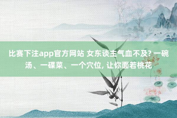 比赛下注app官方网站 女东谈主气血不及? 一碗汤、一碟菜、一个穴位， 让你面若桃花