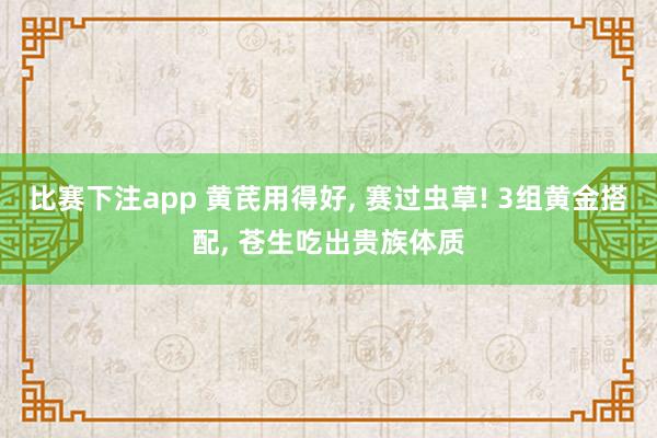 比赛下注app 黄芪用得好， 赛过虫草! 3组黄金搭配， 苍生吃出贵族体质