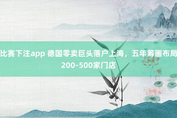 比赛下注app 德国零卖巨头落户上海，五年筹画布局200-500家门店