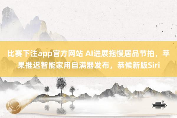 比赛下注app官方网站 AI进展拖慢居品节拍，苹果推迟智能家用自满器发布，恭候新版Siri