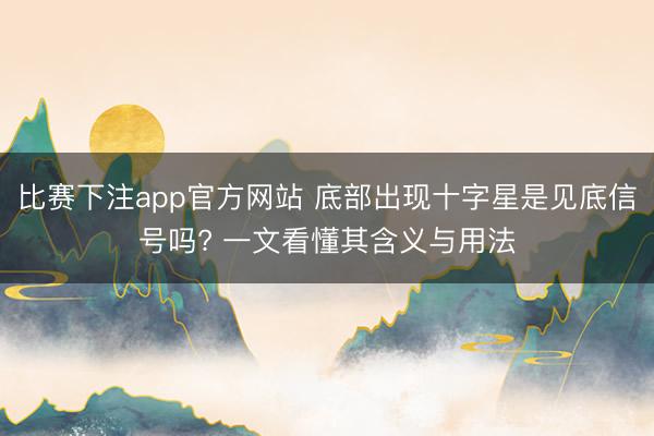比赛下注app官方网站 底部出现十字星是见底信号吗? 一文看懂其含义与用法