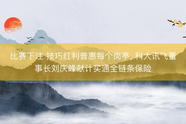比赛下注 技巧红利普惠每个岗亭， 科大讯飞董事长刘庆峰献计买通全链条保险