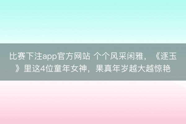 比赛下注app官方网站 个个风采闲雅，《逐玉》里这4位童年女神，果真年岁越大越惊艳