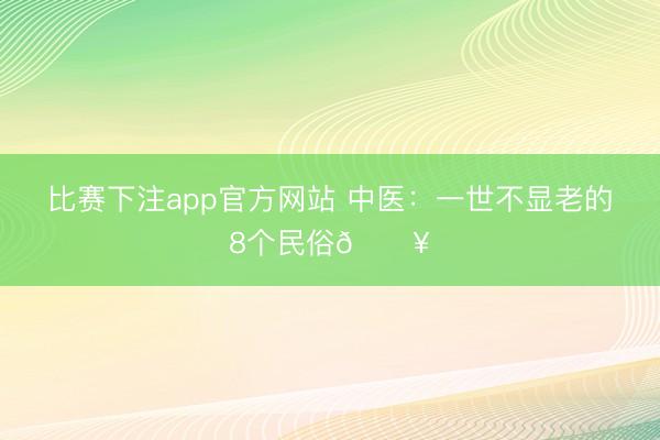 比赛下注app官方网站 中医：一世不显老的8个民俗🔥
