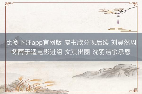 比赛下注app官网版 虞书欣兑现后续 刘昊然周冬雨于适电影进组 文淇出圈 沈羽洁余承恩