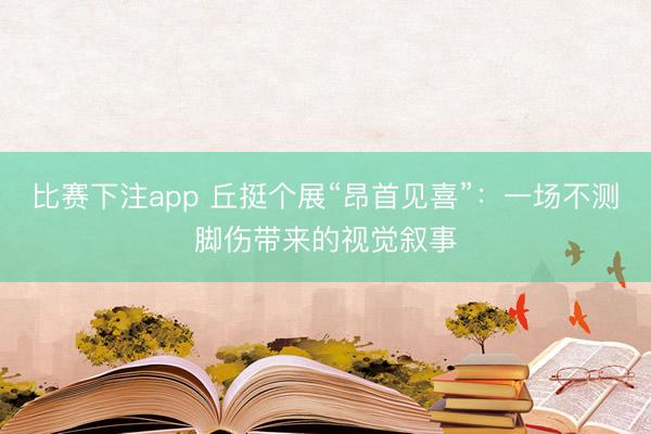 比赛下注app 丘挺个展“昂首见喜”：一场不测脚伤带来的视觉叙事