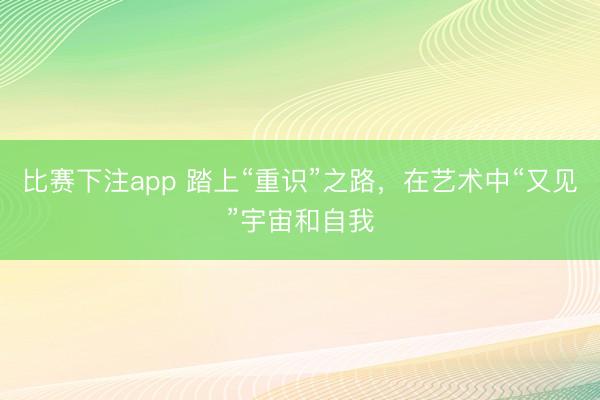 比赛下注app 踏上“重识”之路，在艺术中“又见”宇宙和自我