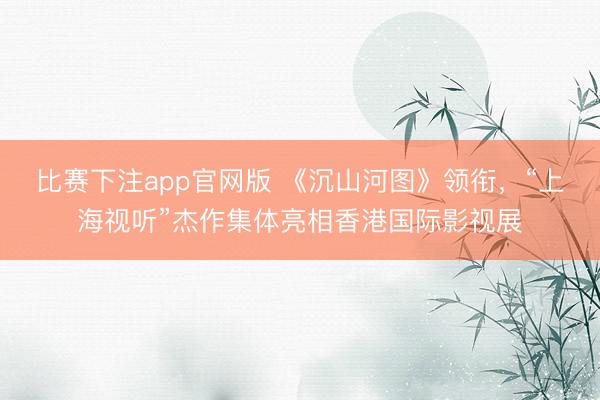 比赛下注app官网版 《沉山河图》领衔，“上海视听”杰作集体亮相香港国际影视展