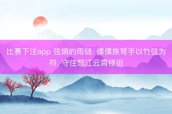 比赛下注app 弦熵的雨链: 傈僳族弩手以竹弦为符， 守住怒江云霄梯田