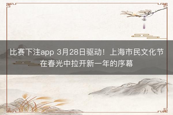 比赛下注app 3月28日驱动！上海市民文化节在春光中拉开新一年的序幕