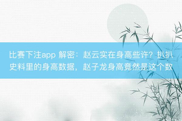 比赛下注app 解密：赵云实在身高些许？扒扒史料里的身高数据，赵子龙身高竟然是这个数