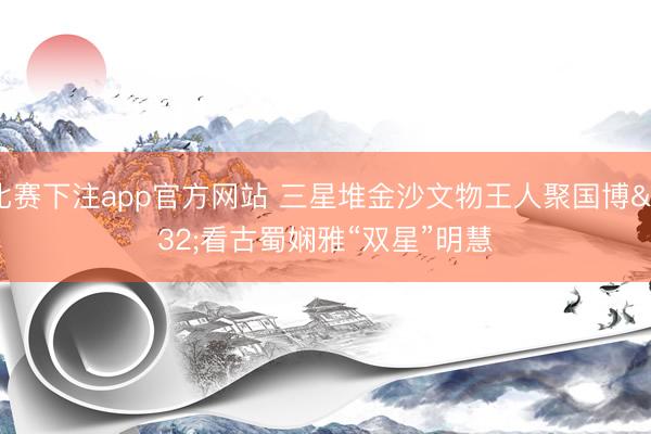 比赛下注app官方网站 三星堆金沙文物王人聚国博 看古蜀娴雅“双星”明慧