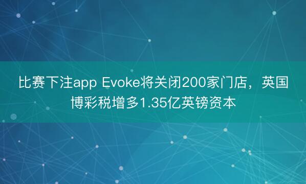 比赛下注app Evoke将关闭200家门店，英国博彩税增多1.35亿英镑资本