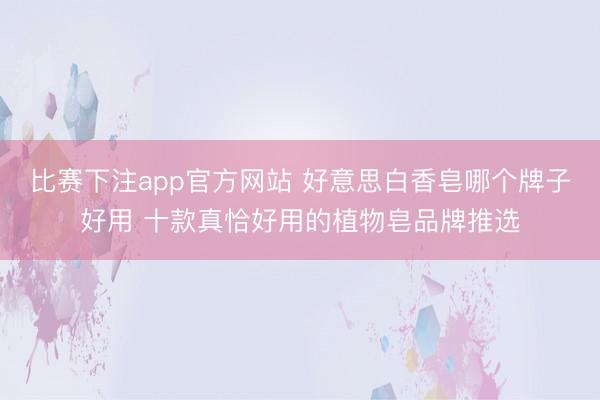 比赛下注app官方网站 好意思白香皂哪个牌子好用 十款真恰好用的植物皂品牌推选