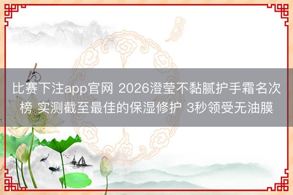 比赛下注app官网 2026澄莹不黏腻护手霜名次榜 实测截至最佳的保湿修护 3秒领受无油膜