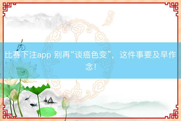 比赛下注app 别再“谈癌色变”，这件事要及早作念！